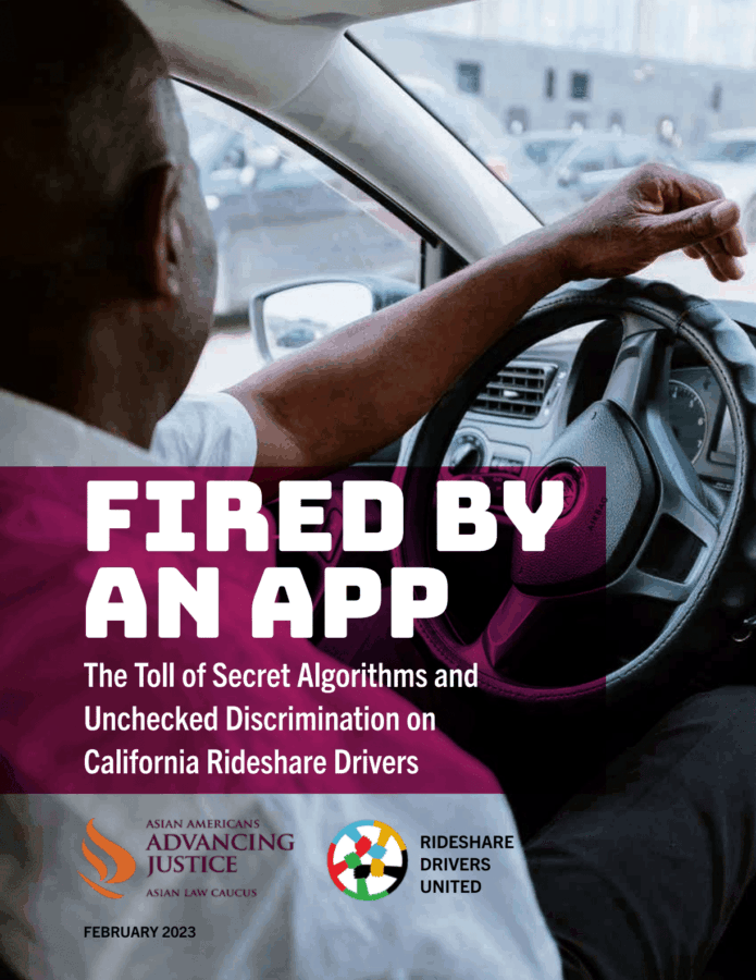An images shows a photo of a man behind the steering wheel of a car. Text is overlaid the photo and says, "Fired by an App: The Toll of Secretive Algorithms and Unchecked Discrimination of California Rideshare Drivers." Towards the bottom of the image are the Asian Americans Advancing Justice - Asian Law Caucus and Rideshare Drivers United logos.